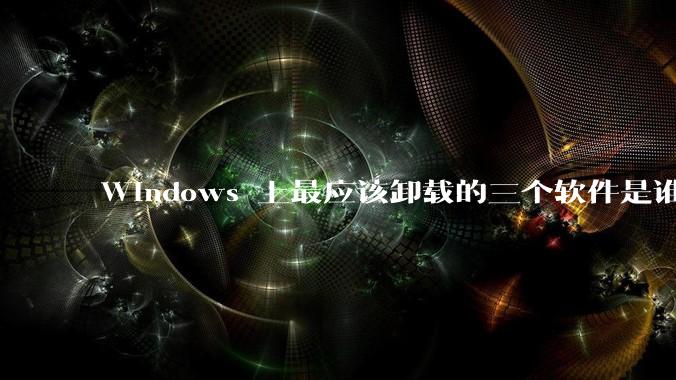 Windows 上最应该卸载的三个软件是谁？