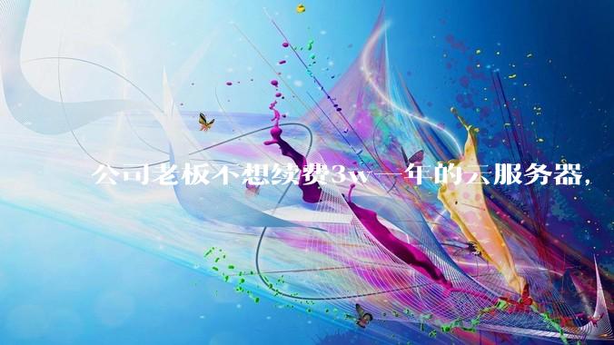 公司老板不想续费3w一年的云服务器，合理吗？