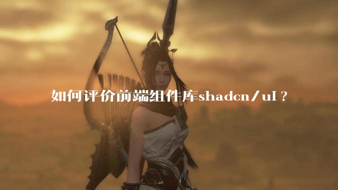 如何评价前端组件库shadcn/ui?