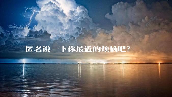 匿名说一下你最近的烦恼吧？