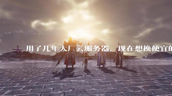 用了几年大厂云服务器，现在想换便宜的，有推荐的吗?