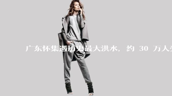 广东怀集遇历史最大洪水，约 30 万人受灾，积水最深处达 3 米，目前当地情况如何？