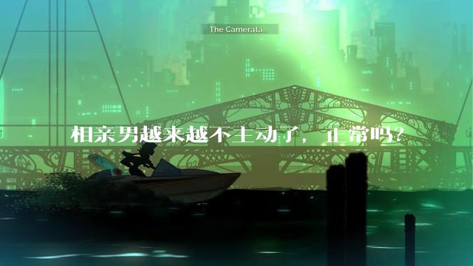 相亲男越来越不主动了，正常吗？