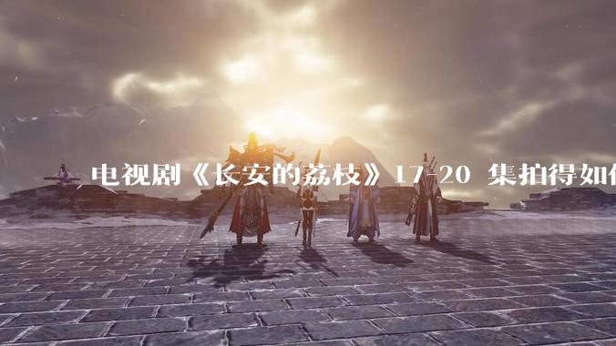 电视剧《长安的荔枝》17-20 集拍得如何？有哪些值得关注的剧情点？