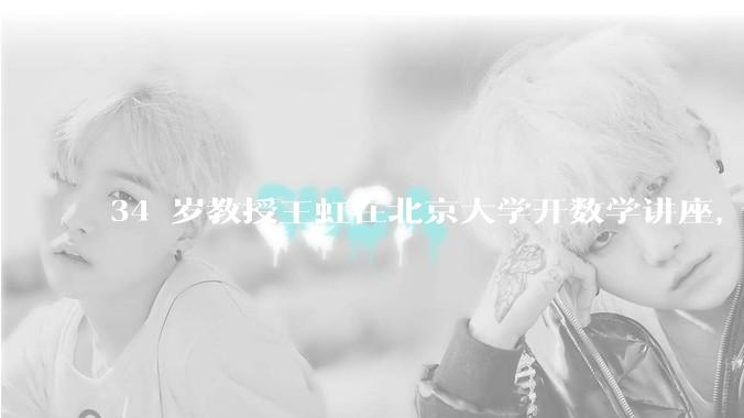 34 岁教授王虹在北京大学开数学讲座，她或将成为首位获得菲尔兹奖的中国籍数学家，有多厉害？